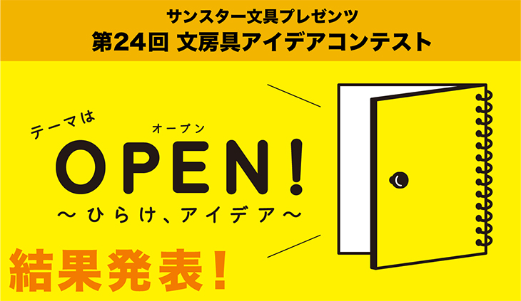 第24回 文房具アイデアコンテスト 今年で24回目を迎えるサンスター文具のアイデアコンテストは、新しい文房具について考えることを通して、多くのみなさまに「創造する楽しさ」を体験していただきたいと、年齢や経験、プロ・アマなど区別ない”開かれたコンテスト”を目指してきました。そこで今回は、テーマを「OPEN!」とし、文房具のアイデアを募集いたします。OPENには、「開く」という意味だけでなく、「展開する」「公開する」のように繋がりやはじまりの意味や、「見通しの良い」「隠し事のない」という自由で公正なイメージもあります。
さあ、あなたもノートを開いて考えてみませんか?新しい時代を「ひらく」素敵な文房具アイデアをお待ちしています。
