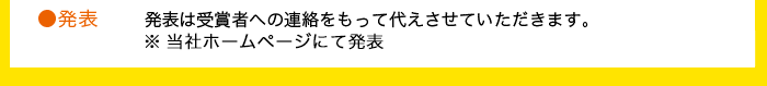 発表 発表は受賞者への連絡をもって代えさせていただきます。※当社ホームページにて発表。 発表 発表は受賞者への連絡をもって代えさせていただきます。※当社ホームページにて発表。