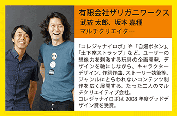 ザリガニワークス（マルチクリエイター）武笠太郎・坂本嘉種　武笠太郎と坂本嘉種によるマルチクリエイティブ会社。2004年に、マルチクリエイティブ会社、有限会社ザリガニワークスを設立。
ユーザーの想像力を刺激する玩具やグッズの企画・デザインを手掛けている。