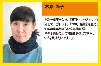 木原 陽子 1990年集英社入社。『週刊ヤングジャンプ』『別冊マーガレット』『YOU』編集部を経て、2014年集英社みらい文庫編集長に。「子ども向けの本の可能性を信じてチャレンジを続けたいです！」