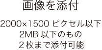 画像を添付 2000×1500ピクセル以下2MB以下のもの2枚まで添付可能