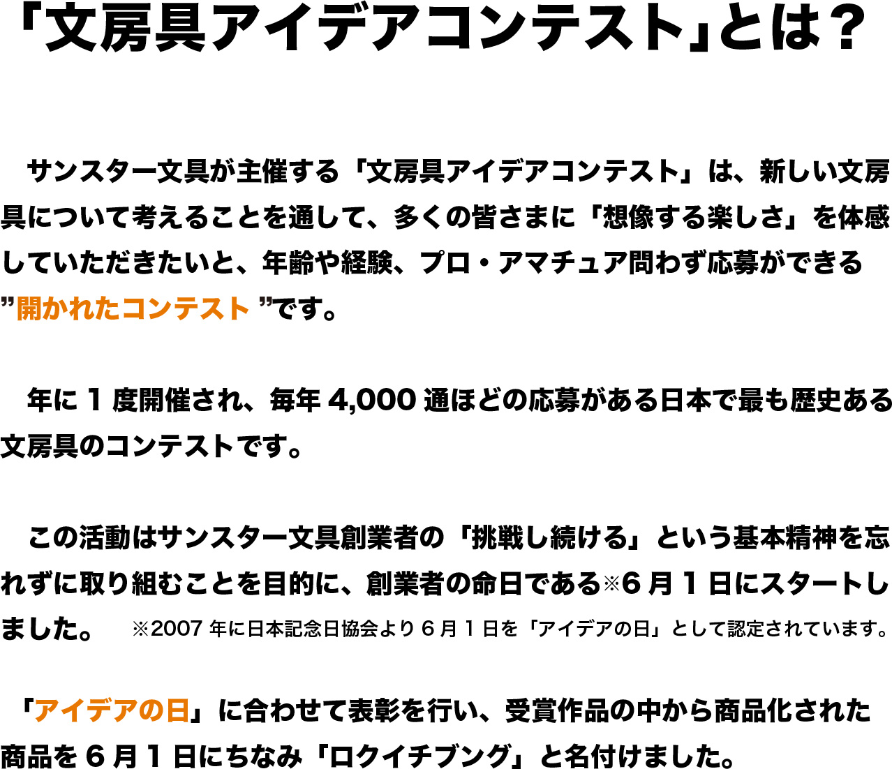 「文房具アイデアコンテスト」とは？
			　サンスター文具が主催する「文房具アイデアコンテスト」は、新しい文房具について考えることを通して、多くの皆さまに「想像する楽しさ」を体感していただきたいと、年齢や経験、プロ・アマチュア問わず応募ができる
”開かれたコンテスト”です。

　年に1度開催され、毎年4,000通ほどの応募がある日本で最も歴史ある文房具のコンテストです。

　この活動はサンスター文具創業者の「挑戦し続ける」という基本精神を忘れずに取り組むことを目的に、創業者の命日である※6月1日にスタートしました。　※2007年に日本記念日協会より6月1日を「アイデアの日」として認定されています。

　「アイデアの日」に合わせて表彰を行い、受賞作品の中から商品化された商品を6月1日にちなみ「ロクイチブング」と名付けました。

