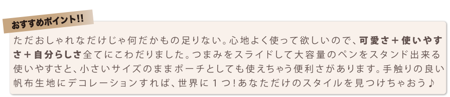 おすすめポイント！！　ただおしゃれなだけじゃ何だかもの足りない。 心地よく使って欲しいので、 可愛さ＋使いやす さ＋自分らしさ全てにとわだりました。 つまみをスライドして大容量のペンをスタンド出来る使いやすさと、 小さいサイズのままポー チとしても使えちゃう便利ざがあります。 手触りの良い 帆布生地にデコレー ションすれば、 世界に 1 つ！あなただけのスタイルを見つけちゃおう h