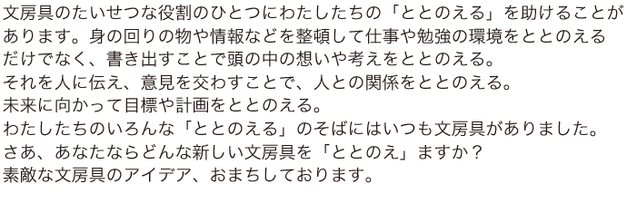 文房具のたいせつな役割のひとつにわたしたちの「ととのえる」を助けることがあります。身の回りの物や情報などを整頓して仕事や勉強の環境をととのえるだけでなく、書き出すことで頭の中の想いや考えをととのえる。それを人に伝え、意見を交わすことで、人との関係をととのえる。未来に向かって目標や計画をととのえる。わたしたちのいろんな「ととのえる」のそばにはいつも文房具がありました。
さあ、あなたならどんな新しい文房具を「ととのえ」ますか？
素敵な文房具のアイデア、おまちしております。