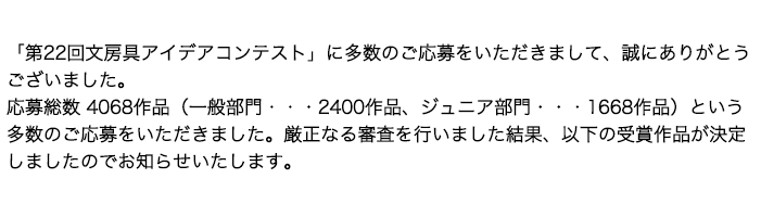 「第22回文房具アイデアコンテスト」に多数のご応募をいただきまして、誠にありがとうございました。応募総数 4068作品（一般部門・・・2400作品、ジュニア部門・・・1668作品）という多数のご応募をいただきました。厳正なる審査を行いました結果、以下の受賞作品が決定しましたのでお知らせいたします。