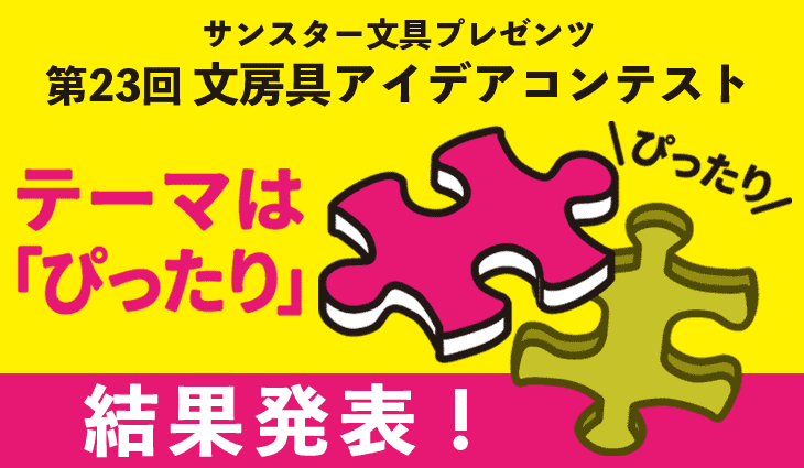 第23回 文房具アイデアコンテスト サンスター文具は「ぴったり」をテーマに文房具のアイデアを募集します。仕事や勉強、創作など、文房具を使ってあれこれしていると、ときどき「あ、ぴったりだ!」という瞬間があります。たとえば、手にぴったりのペンを持ったとき、手紙にぴったりの言葉が見つかったとき、計算がぴったりと合ったとき、ぴったり予定通りの時間だったとき、隙間にぴったりとはまったとき、ぴったり揃ってぴったりくっついたとき・・・なんだかちょっとうれしい気分になりませんか?あなたのぴったりにぴったりな文房具のアイデア、お待ちしております。